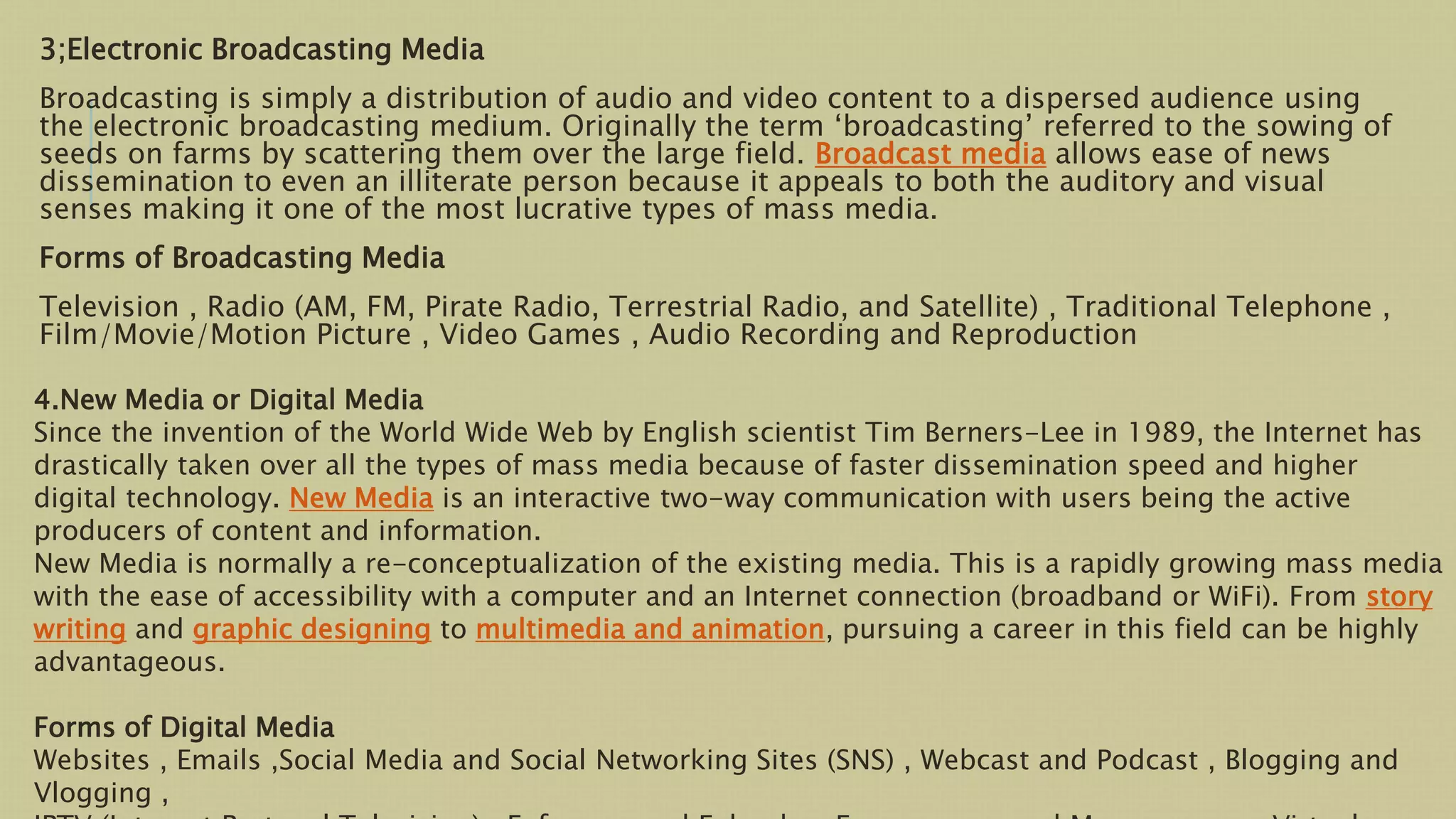 3;Electronic Broadcasting Media
Broadcasting is simply a distribution of audio and video content to a dispersed audience using
the electronic broadcasting medium. Originally the term ‘broadcasting’ referred to the sowing of
seeds on farms by scattering them over the large field. Broadcast media allows ease of news
dissemination to even an illiterate person because it appeals to both the auditory and visual
senses making it one of the most lucrative types of mass media.
Forms of Broadcasting Media
Television , Radio (AM, FM, Pirate Radio, Terrestrial Radio, and Satellite) , Traditional Telephone ,
Film/Movie/Motion Picture , Video Games , Audio Recording and Reproduction
4.New Media or Digital Media
Since the invention of the World Wide Web by English scientist Tim Berners-Lee in 1989, the Internet has
drastically taken over all the types of mass media because of faster dissemination speed and higher
digital technology. New Media is an interactive two-way communication with users being the active
producers of content and information.
New Media is normally a re-conceptualization of the existing media. This is a rapidly growing mass media
with the ease of accessibility with a computer and an Internet connection (broadband or WiFi). From story
writing and graphic designing to multimedia and animation, pursuing a career in this field can be highly
advantageous.
Forms of Digital Media
Websites , Emails ,Social Media and Social Networking Sites (SNS) , Webcast and Podcast , Blogging and
Vlogging ,
 