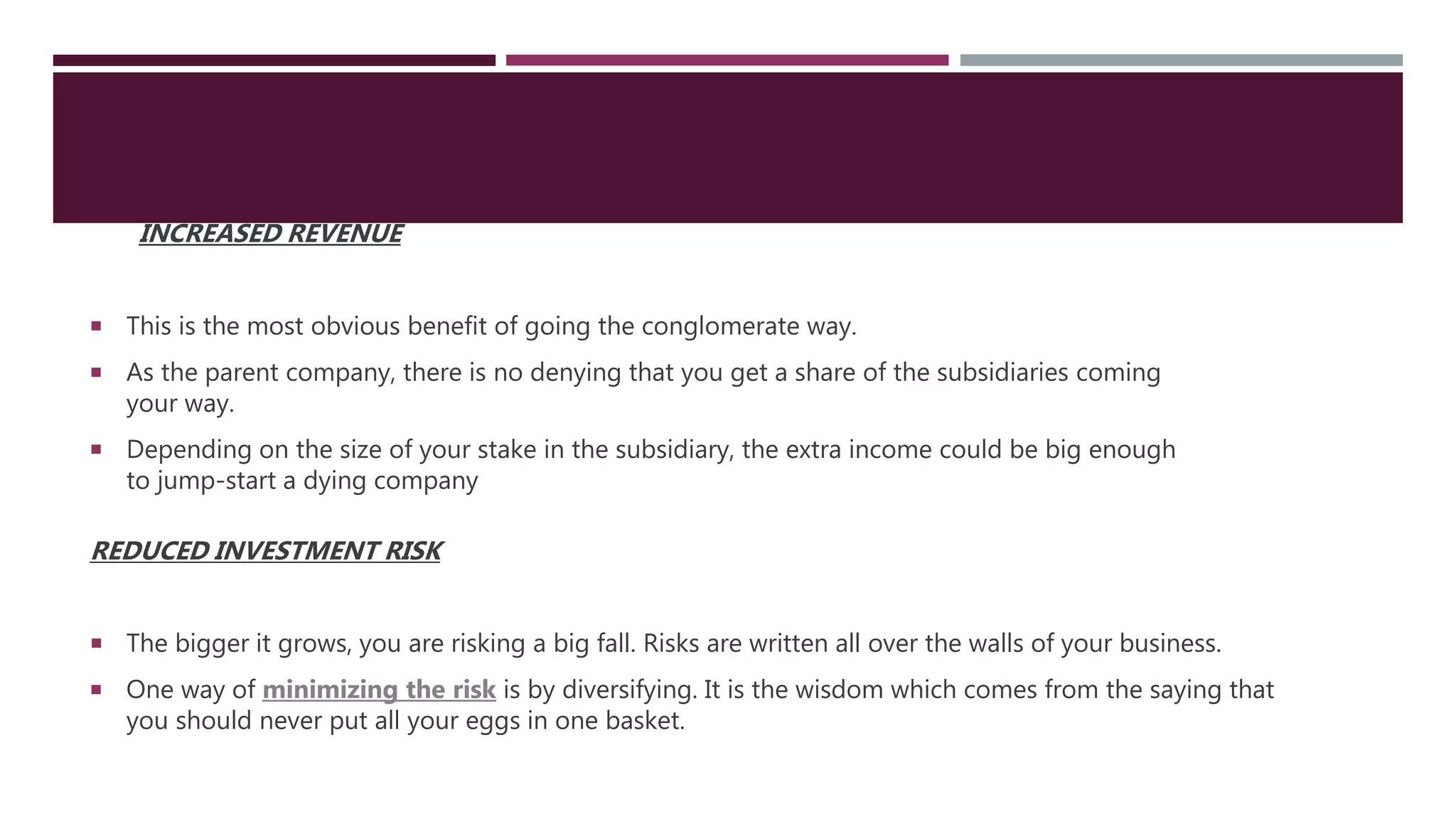 INCREASED REVENUE
 This is the most obvious benefit of going the conglomerate way.
 As the parent company, there is no denying that you get a share of the subsidiaries coming
your way.
 Depending on the size of your stake in the subsidiary, the extra income could be big enough
to jump-start a dying company
REDUCED INVESTMENT RISK
 The bigger it grows, you are risking a big fall. Risks are written all over the walls of your business.
 One way of minimizing the risk is by diversifying. It is the wisdom which comes from the saying that
you should never put all your eggs in one basket.
 