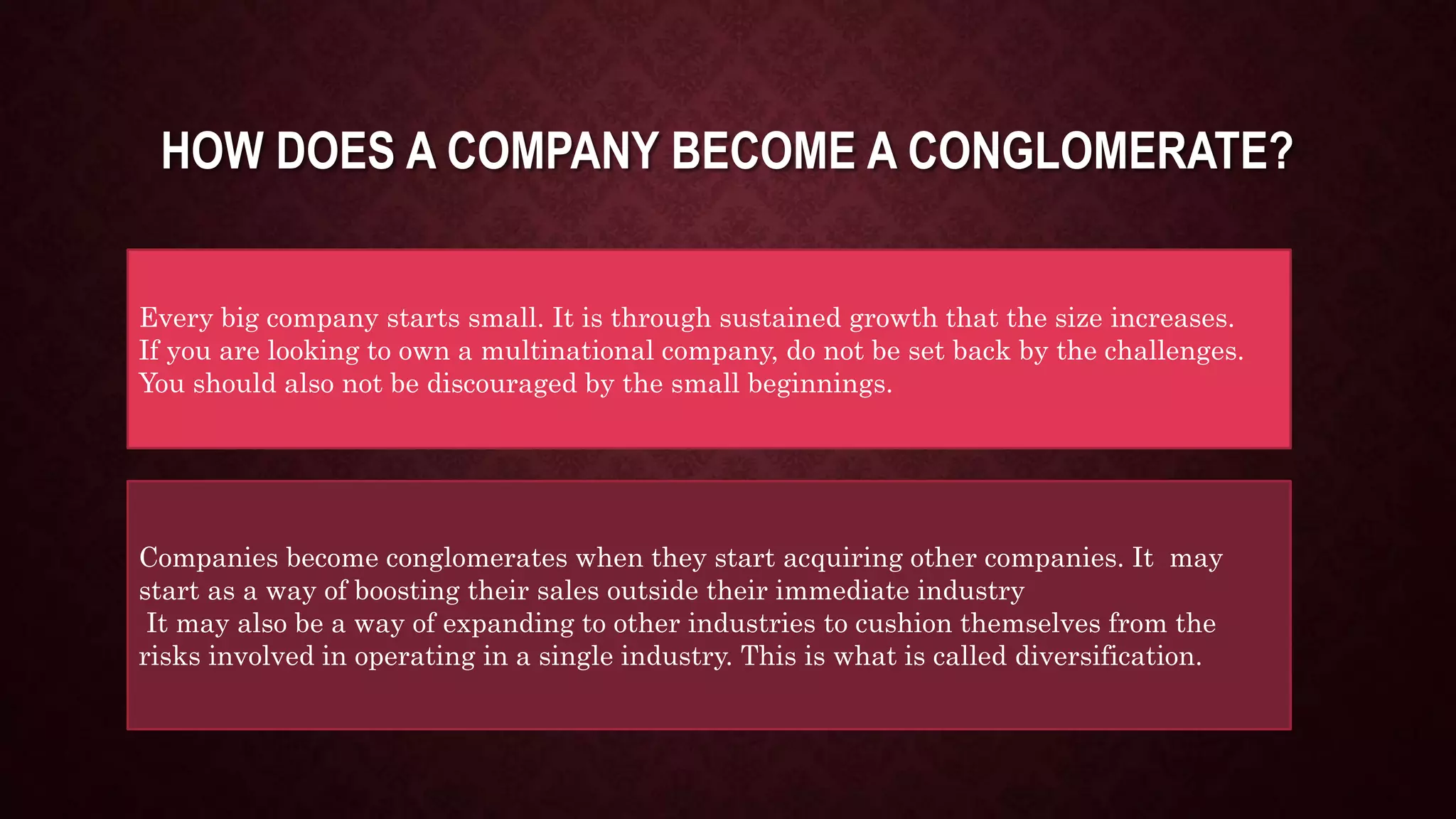 HOW DOES A COMPANY BECOME A CONGLOMERATE?
Every big company starts small. It is through sustained growth that the size increases.
If you are looking to own a multinational company, do not be set back by the challenges.
You should also not be discouraged by the small beginnings.
Companies become conglomerates when they start acquiring other companies. It may
start as a way of boosting their sales outside their immediate industry
It may also be a way of expanding to other industries to cushion themselves from the
risks involved in operating in a single industry. This is what is called diversification.
 