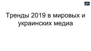 Тренды 2019 в мировых и
украинских медиа
 