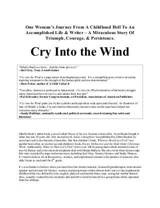 One Woman’s Journey From A Childhood Hell To An
Accomplished Life & Writer – A Miraculous Story Of
Triumph, Courage, & Persistence.
Cry Into the Wind
“Othello Bach is a force. And this book proves it.”
--Joel Grey, Tony Award-winner
“Cry into the Wind is a page-turner from beginning to end. It is a compelling story of survival and an
inspiring testament to the strength of the human spirit and raw determination.”
--Dave Pelzer, author of A Child Called It
“Too often, America is portrayed as fantasyland. Cry into the Wind reminds us of the hourly struggle
many Americans have to survive and salutes their true grit!”
--Pat Schroeder, former Congresswoman; ex-President, Associations of American Publishers
“Cry into the Wind grabs you by the eyeballs and keeps them wide open until the end. As illustrator of
four of Othello’s books, I’m sure that her hilariously inventive take on life must have helped her
overcome many obstacles.”
--Sandy Huffaker, nationally syndicated political cartoonist, award-winning fine artist and
illustrator
Othello Bach’s debut book, a novel called House of Secrets, became a best-seller. Avon Books bought it
when she was 24 years old. Her second novel, Satan’s Daughters was published by Zebra Bookst wo
years later and it also became a bestseller. Her first children’s book, Whoever Heard of a Fird? was
another best-seller, as was her second children’s book, Hector McSnector and the Mail-Order Christmas
Witch. Additionally, Whoever Heard of a Fird? led to over 100 licensing deals which included a line of
toys by Remco and a television development deal with Hanna-Barbera. She also wrote three dozen songs
that were recorded by stage and screen stars, including Joel Grey, Tammy Grimes, and Sandy Duncan.
It’s hard to believe all of this positive, creative, and inspirational content is the product of someone who
didn’t learn to read until the 8th
grade.
It’s even harder to believe when you learn how this former minister, licensed hypnotherapist, motivational
speaker and advocate for literacy, women, and group home reform almost didn’t survive her nightmarish
childhood that was defined by loss, neglect, physical and mental abuse, rape, seeing her mother burned
alive, sexually violated by her alcoholic dad and left to fend for herself in a group home while separated
from her siblings.
 