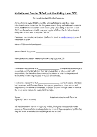 Media Consent Form for CROA Event: How Kicking is your CICC?<br />For completion by CICC Adult Supporter<br />At How Kicking is your CICC? we will be taking photos and recording video interviews in order to capture the things everyone is doing and talking about at the event. We then intend to share them online using CROA’s Blip.tv account so that CICC members who aren’t able to attend can benefit from the day’s learning and everyone can use them to improve their CICC. <br />Please can you complete and return this form by email to joe@croa.org.uk, even if no consent is given.<br />Name of Children in Care Council: _________________________________<br />Name of Adult Supporter: ______________________________________________<br />Name/s of young people attending How Kicking is your CICC?: <br />I confirm/do not confirm that ______________________ (name of first attendee) has consented and (if under 18) that their parent, guardian or other person with responsibility for them has also consented, to photos or video footage taken of them at the event being included in trusted online media.<br />I confirm/do not confirm that ______________________ (name of second attendee) has consented and (if under 18) that their parent, guardian or other person with responsibility for them has consented, to photos or video footage taken of them at the event being included in trusted online media.<br />Signed         (electronic signature ok if sent via signatory’s email account)<br />NB Please note that we will be supplying badges for anyone who does not wish to appear on film or in photos produced during the event. If they are captured on film then they will either be edited out or the footage will not be used.<br />