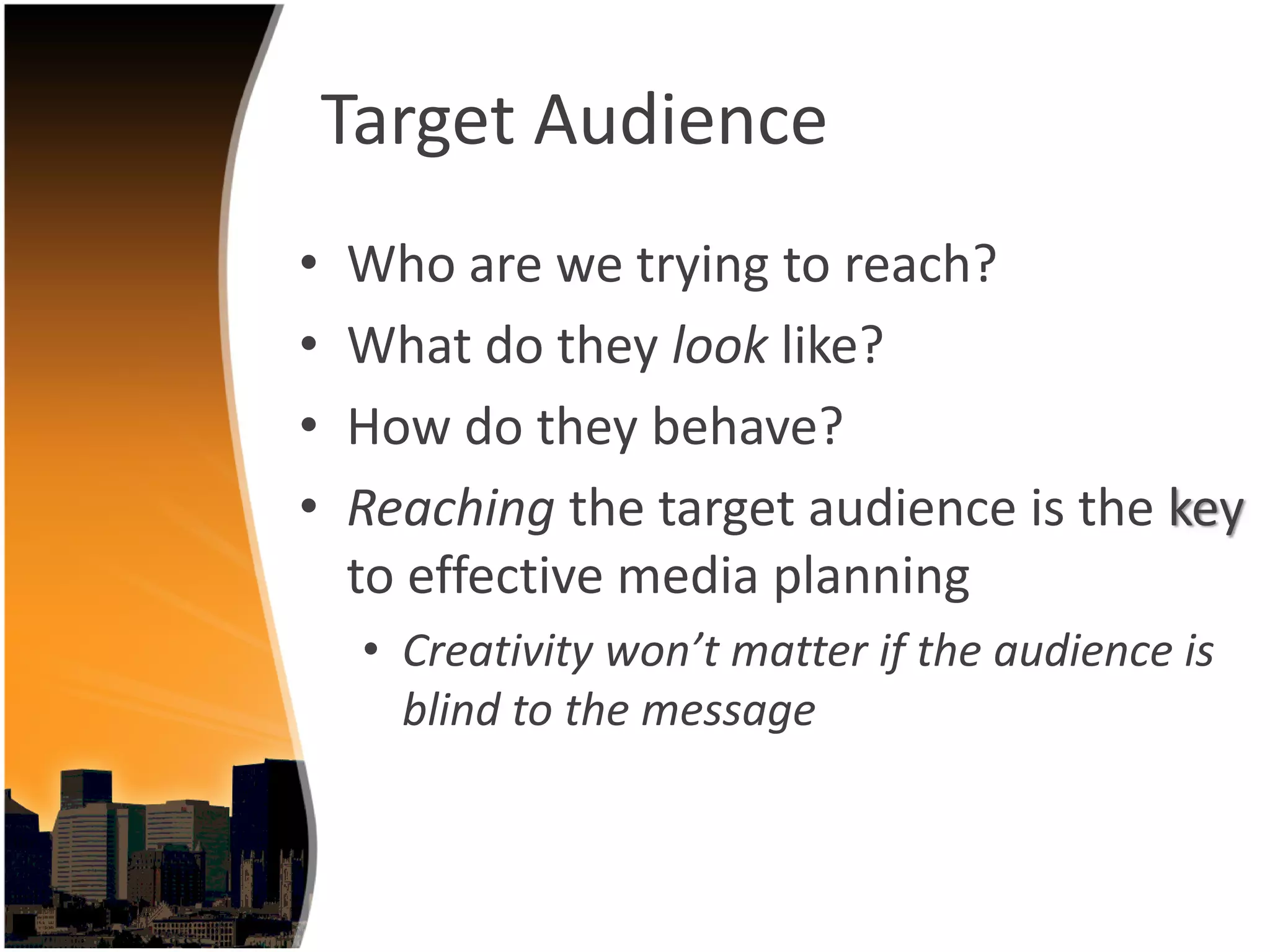 Target Audience
•   Who are we trying to reach?
•   What do they look like?
•   How do they behave?
•   Reaching the target audience is the key
    to effective media planning
     • Creativity won’t matter if the audience is 
       blind to the message
 