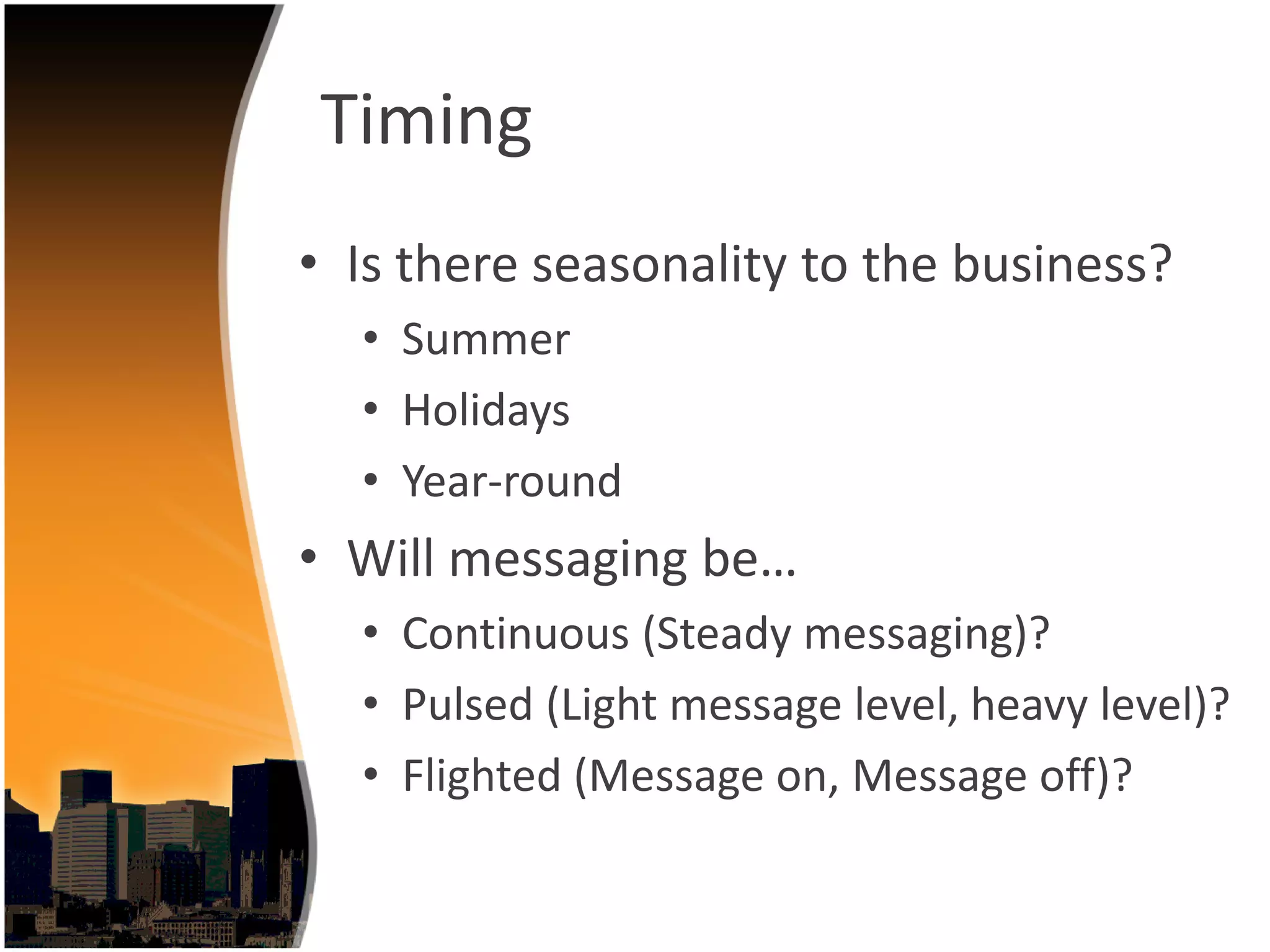Timing
• Is there seasonality to the business?
  • Summer
  • Holidays
  • Year‐round
• Will messaging be…
  • Continuous (Steady messaging)?
  • Pulsed (Light message level, heavy level)?
  • Flighted (Message on, Message off)?
 