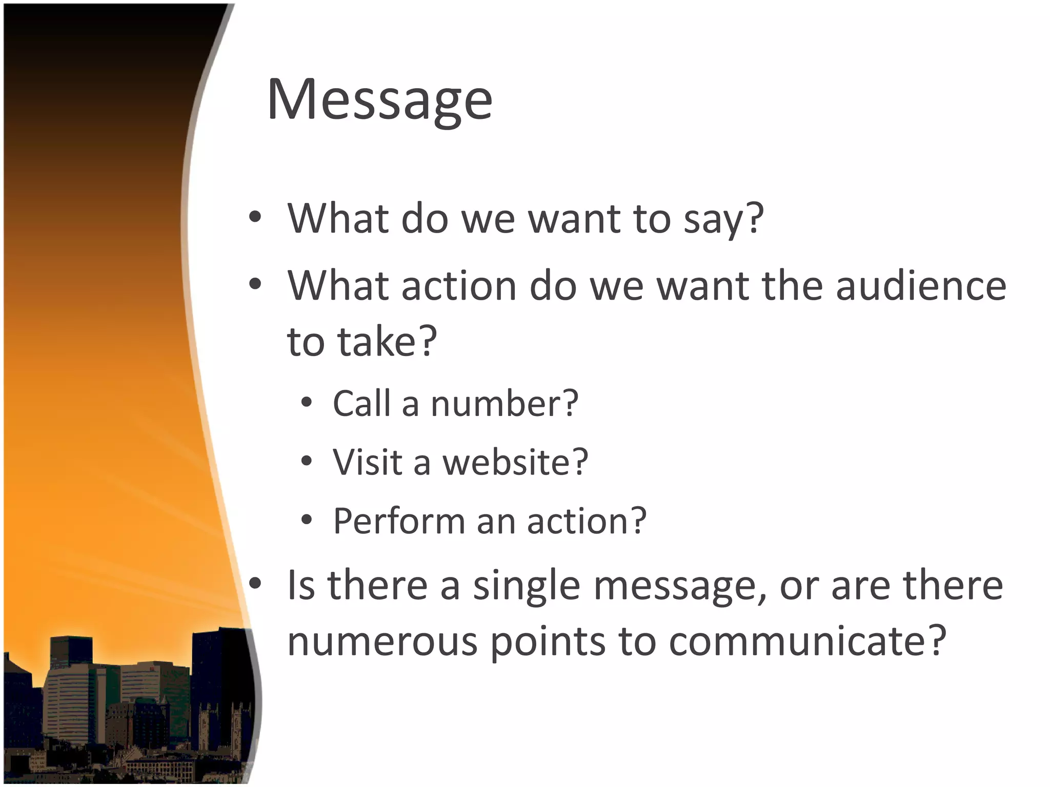 Message
• What do we want to say?
• What action do we want the audience 
  to take?
  • Call a number?
  • Visit a website?
  • Perform an action?
• Is there a single message, or are there 
  numerous points to communicate? 
 