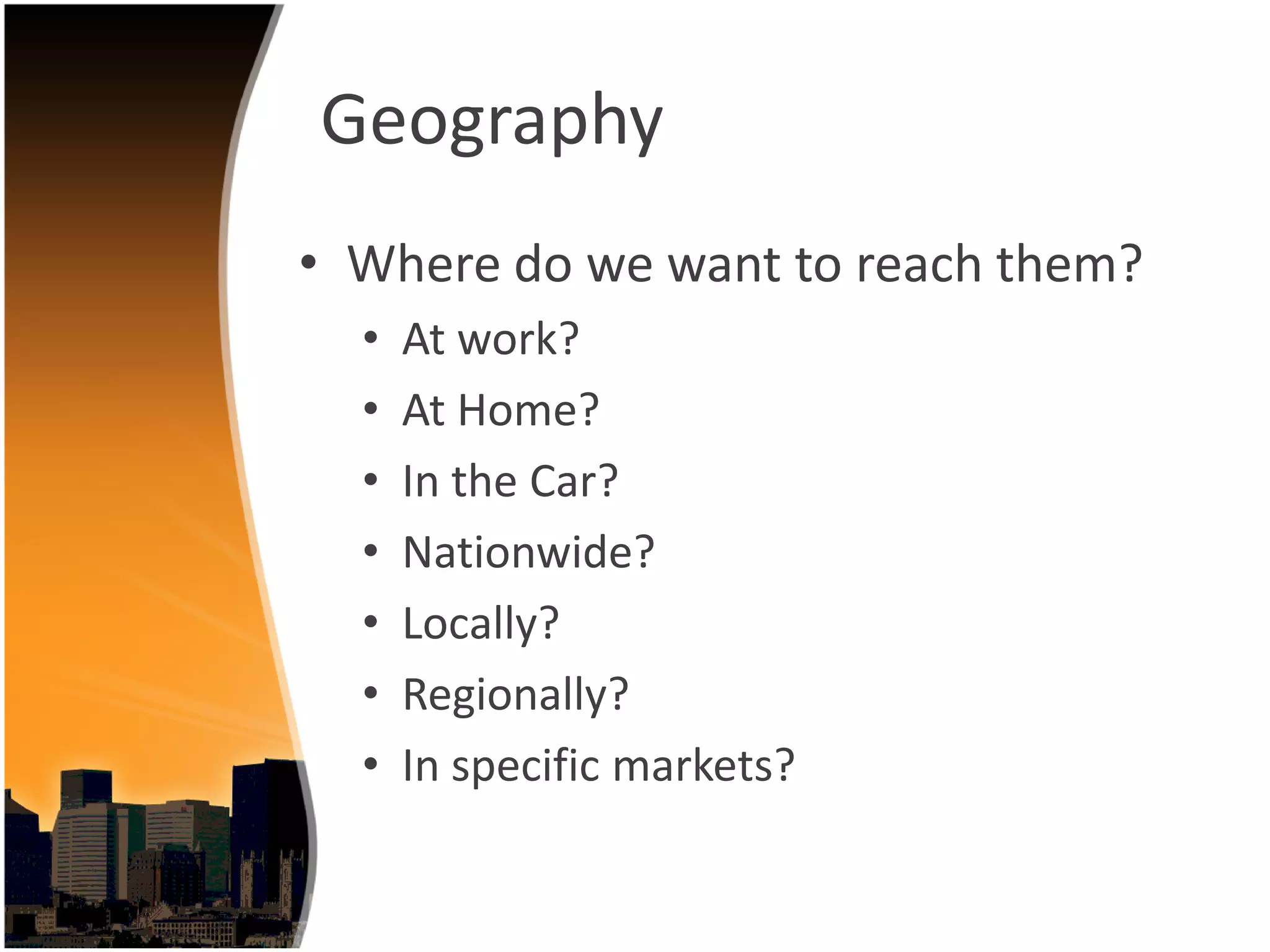 Geography
• Where do we want to reach them?
  •   At work?
  •   At Home?
  •   In the Car?
  •   Nationwide?
  •   Locally?
  •   Regionally?
  •   In specific markets?
 