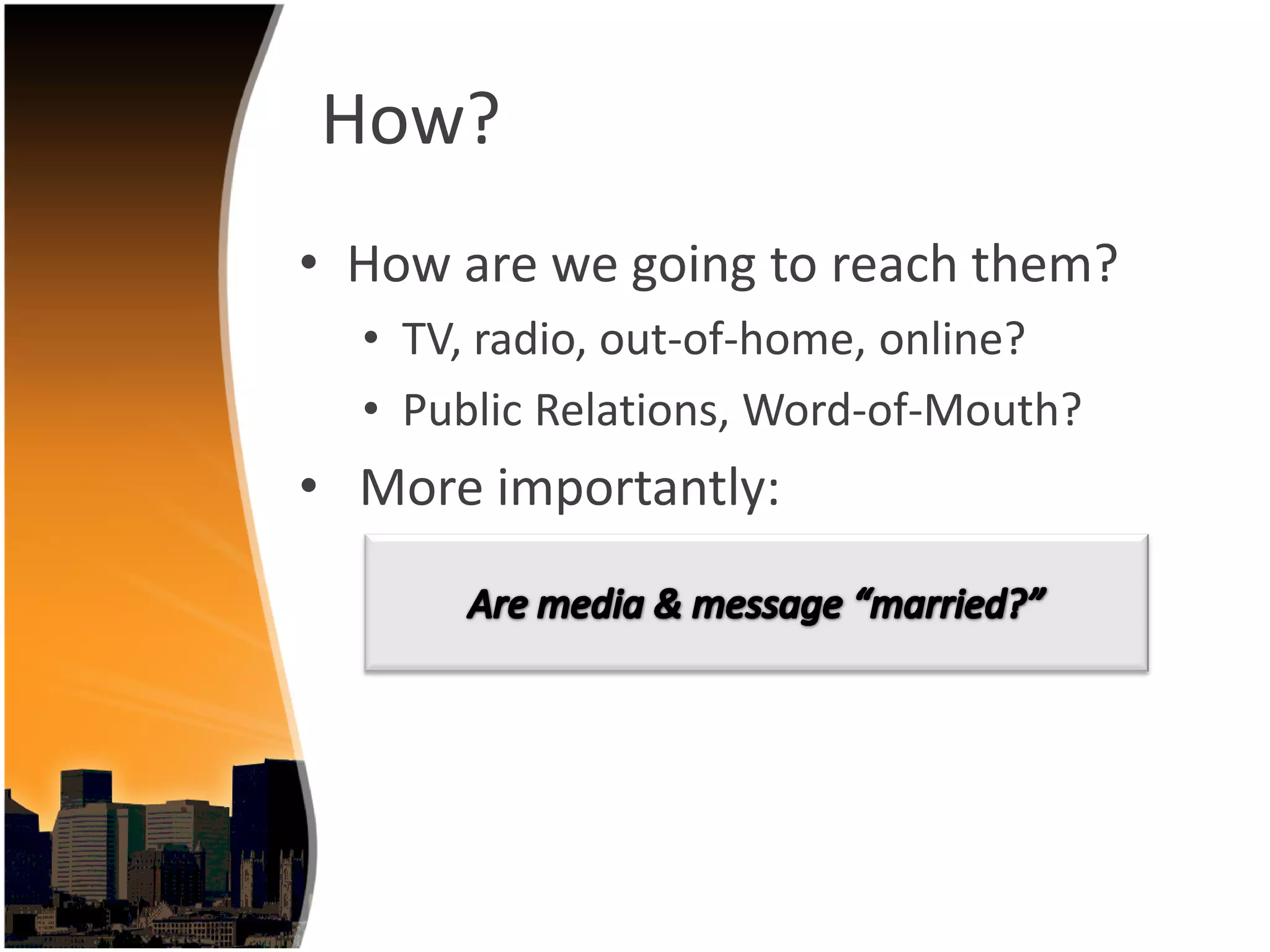 How?
• How are we going to reach them?
  • TV, radio, out‐of‐home, online?
  • Public Relations, Word‐of‐Mouth?
• More importantly:
 
