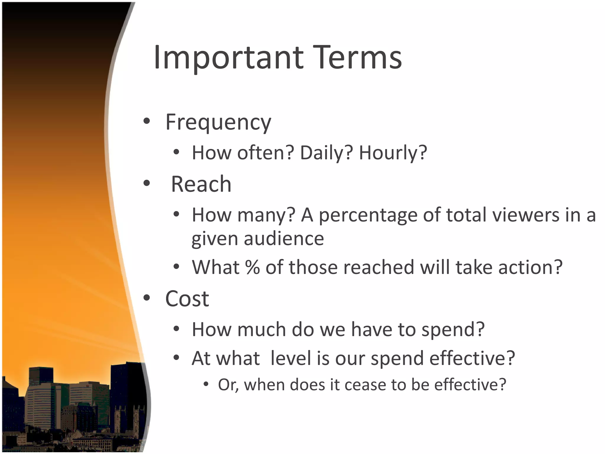 Important Terms
• Frequency
  • How often? Daily? Hourly? 
• Reach
  • How many? A percentage of total viewers in a 
    given audience
  • What % of those reached will take action?
• Cost
  • How much do we have to spend?
  • At what  level is our spend effective?
     • Or, when does it cease to be effective?
 
