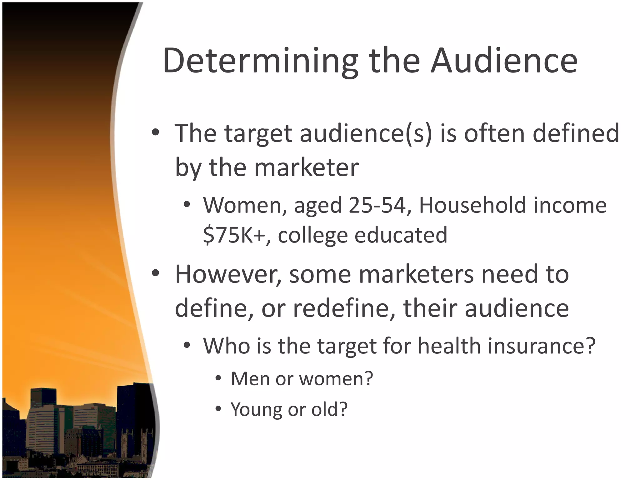 Determining the Audience
• The target audience(s) is often defined 
  by the marketer 
  • Women, aged 25‐54, Household income 
    $75K+, college educated
• However, some marketers need to 
  define, or redefine, their audience
  • Who is the target for health insurance?
     • Men or women?
     • Young or old?
 