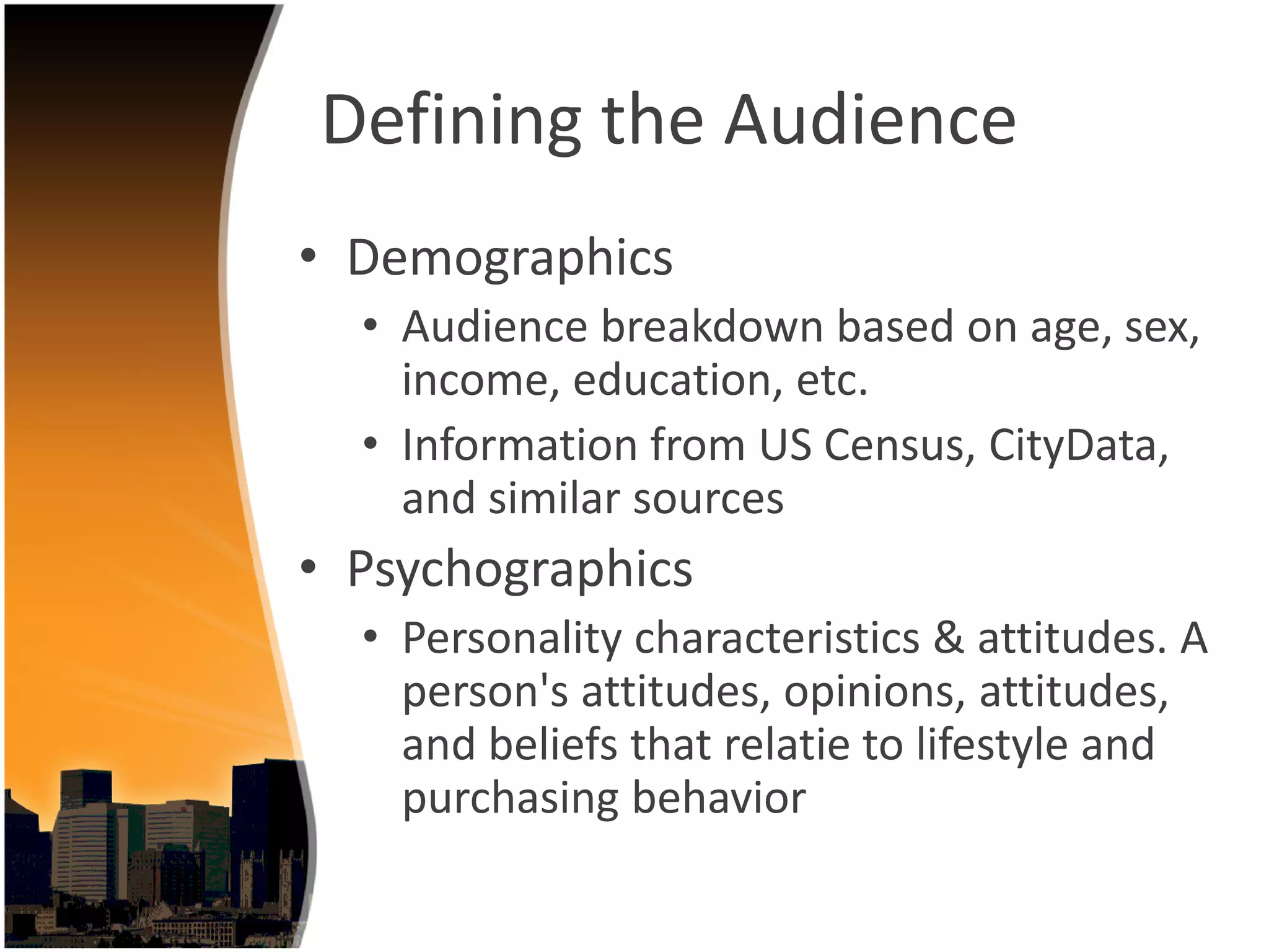 Defining the Audience
• Demographics
  • Audience breakdown based on age, sex, 
    income, education, etc.
  • Information from US Census, CityData, 
    and similar sources
• Psychographics
  • Personality characteristics & attitudes. A 
    person's attitudes, opinions, attitudes, 
    and beliefs that relatie to lifestyle and 
    purchasing behavior
 