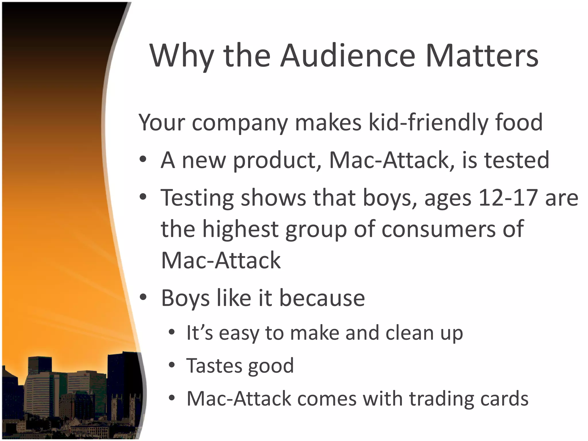 Why the Audience Matters
Your company makes kid‐friendly food 
• A new product, Mac‐Attack, is tested
• Testing shows that boys, ages 12‐17 are 
  the highest group of consumers of 
  Mac‐Attack
• Boys like it because
  • It’s easy to make and clean up
  • Tastes good
  • Mac‐Attack comes with trading cards
 