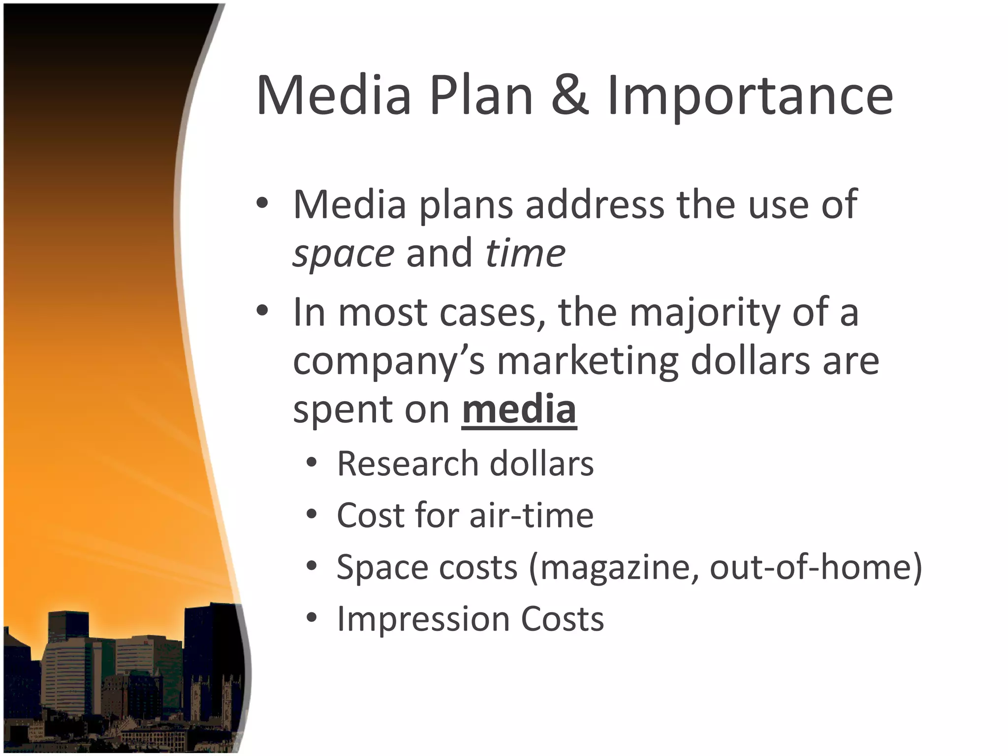 Media Plan & Importance
• Media plans address the use of 
  space and time
• In most cases, the majority of a 
  company’s marketing dollars are 
  spent on media
  •   Research dollars
  •   Cost for air‐time
  •   Space costs (magazine, out‐of‐home)
  •   Impression Costs
 