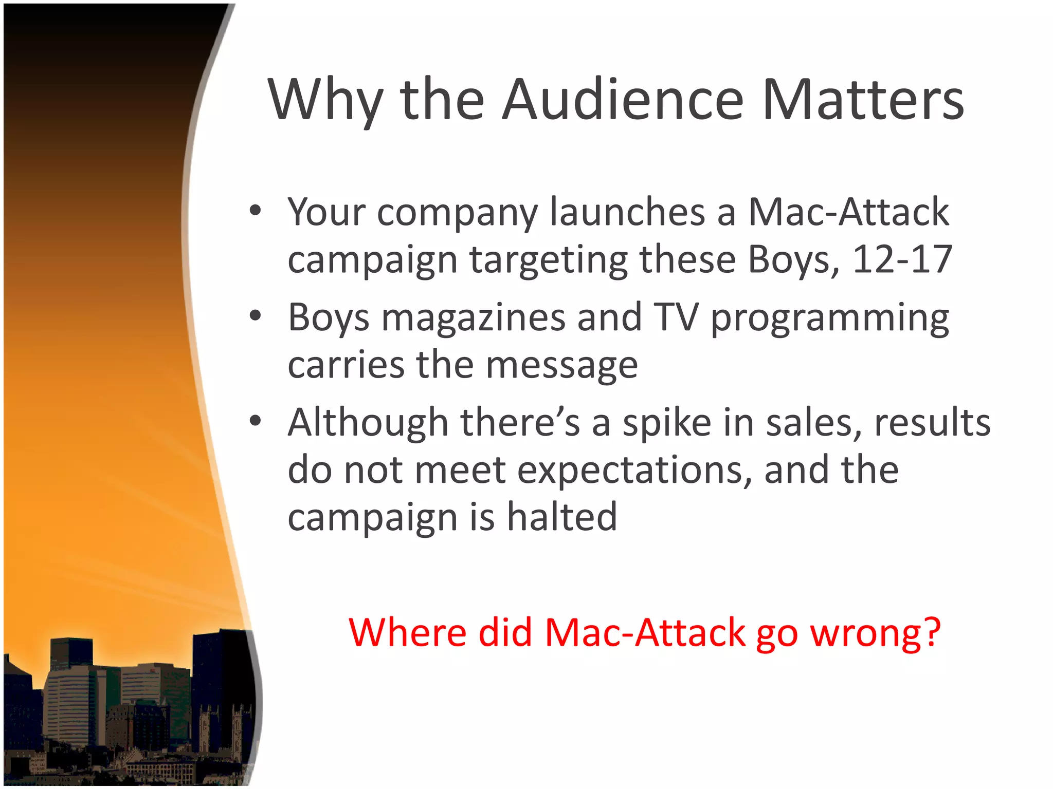 Why the Audience Matters
• Your company launches a Mac‐Attack 
  campaign targeting these Boys, 12‐17
• Boys magazines and TV programming 
  carries the message
• Although there’s a spike in sales, results 
  do not meet expectations, and the 
  campaign is halted

     Where did Mac‐Attack go wrong?
 