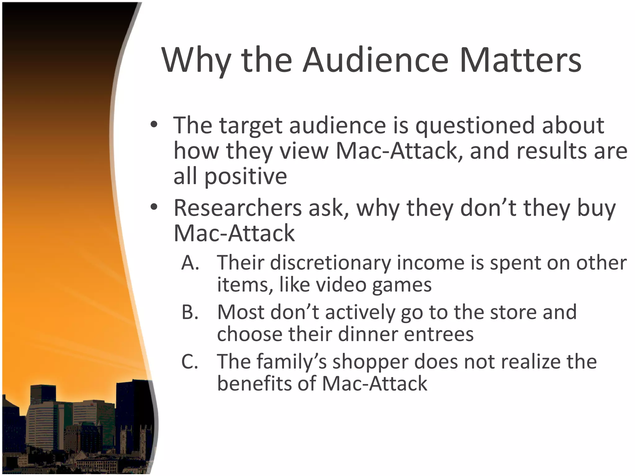 Why the Audience Matters
• The target audience is questioned about 
  how they view Mac‐Attack, and results are 
  all positive
• Researchers ask, why they don’t they buy 
  Mac‐Attack
  A. Their discretionary income is spent on other 
     items, like video games
  B. Most don’t actively go to the store and 
     choose their dinner entrees
  C. The family’s shopper does not realize the 
     benefits of Mac‐Attack
 