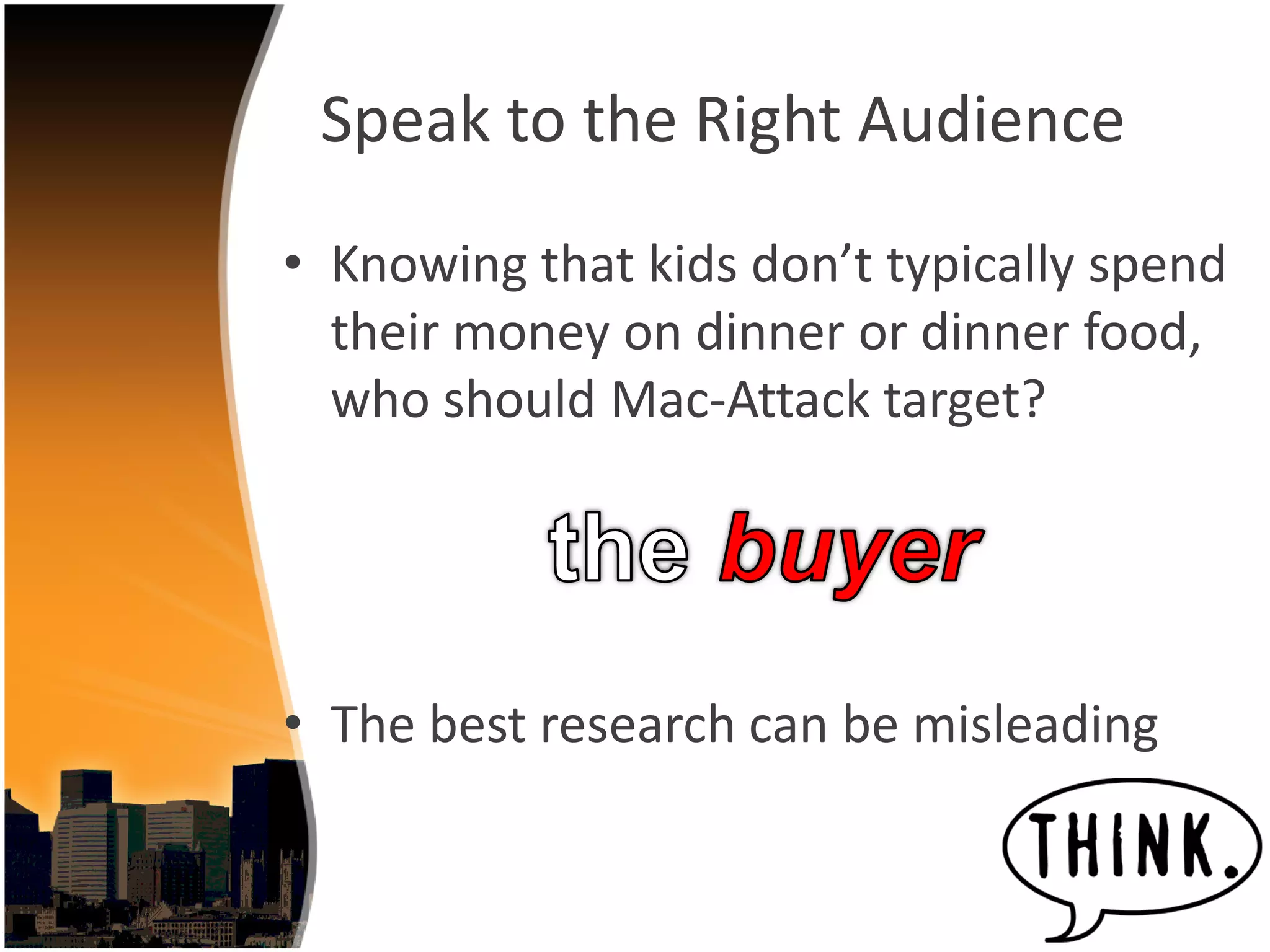 Speak to the Right Audience
• Knowing that kids don’t typically spend 
  their money on dinner or dinner food, 
  who should Mac‐Attack target?




• The best research can be misleading
 