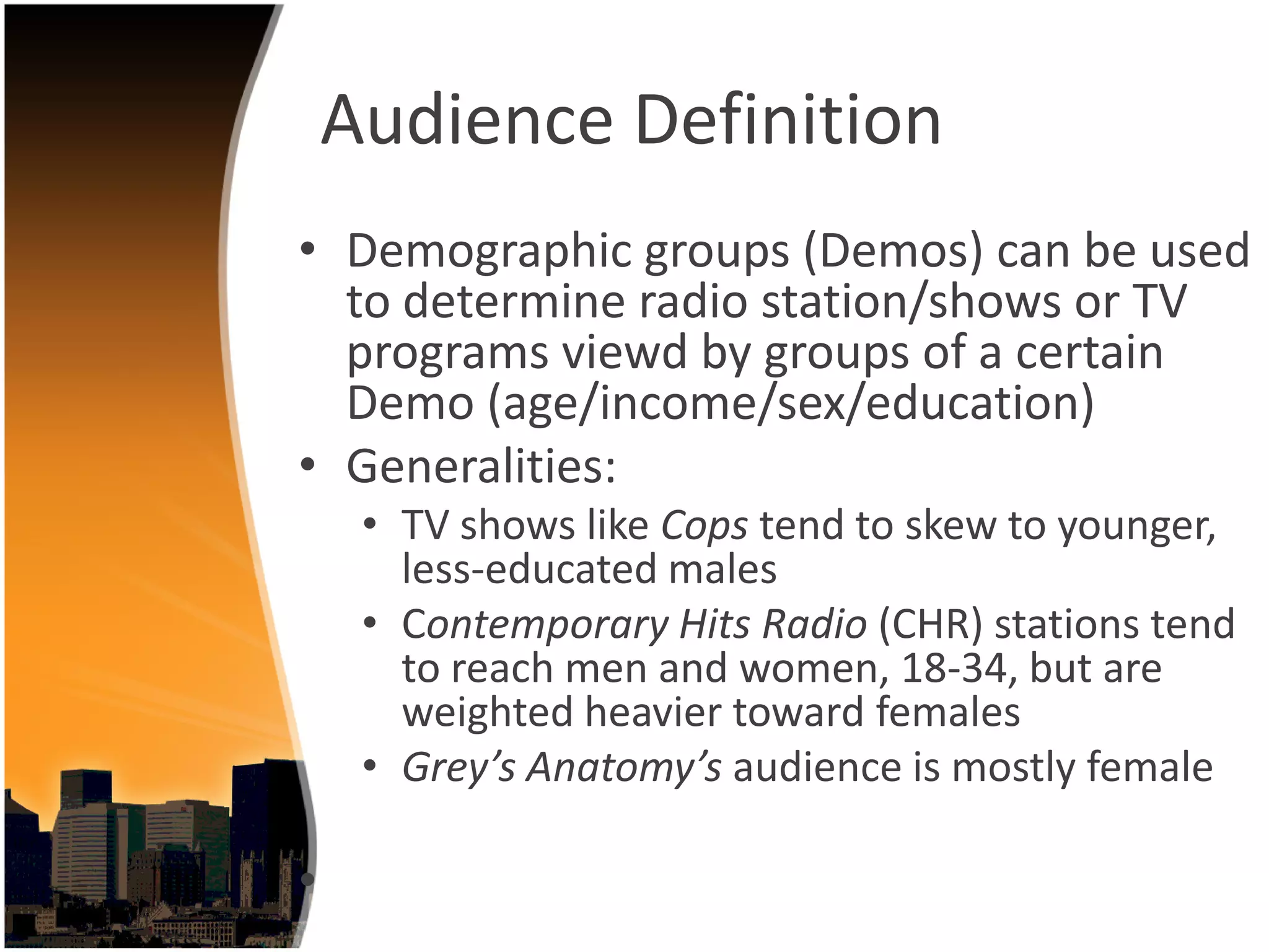 Audience Definition
• Demographic groups (Demos) can be used 
  to determine radio station/shows or TV 
  programs viewd by groups of a certain 
  Demo (age/income/sex/education)
• Generalities:
     • TV shows like Cops tend to skew to younger, 
       less‐educated males 
     • Contemporary Hits Radio (CHR) stations tend 
       to reach men and women, 18‐34, but are 
       weighted heavier toward females 
     • Grey’s Anatomy’s audience is mostly female

•
 