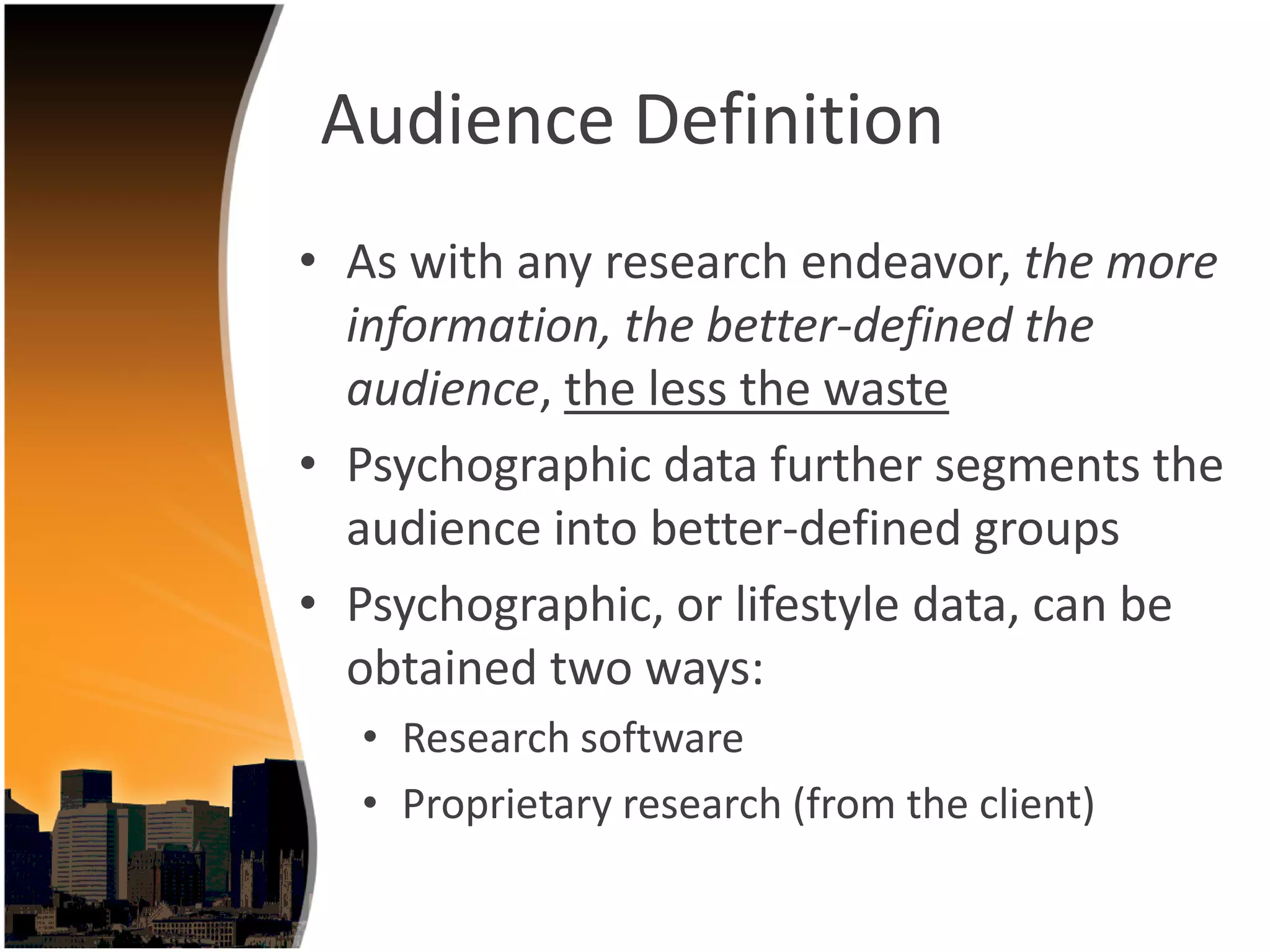 Audience Definition
• As with any research endeavor, the more 
  information, the better‐defined the 
  audience, the less the waste
• Psychographic data further segments the 
  audience into better‐defined groups
• Psychographic, or lifestyle data, can be 
  obtained two ways:
  • Research software
  • Proprietary research (from the client) 
 