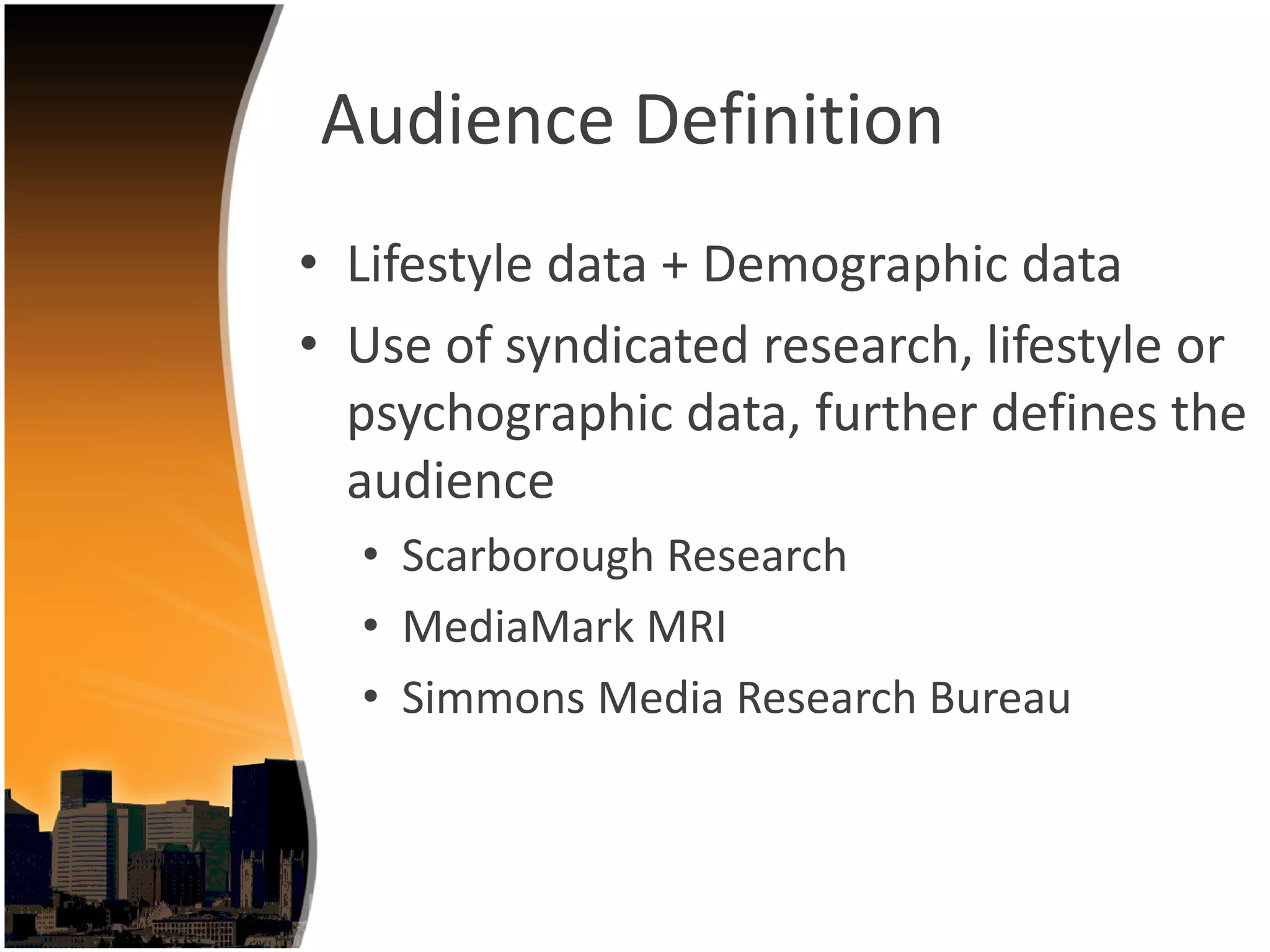 Audience Definition
• Lifestyle data + Demographic data 
• Use of syndicated research, lifestyle or 
  psychographic data, further defines the 
  audience
  • Scarborough Research
  • MediaMark MRI
  • Simmons Media Research Bureau
 