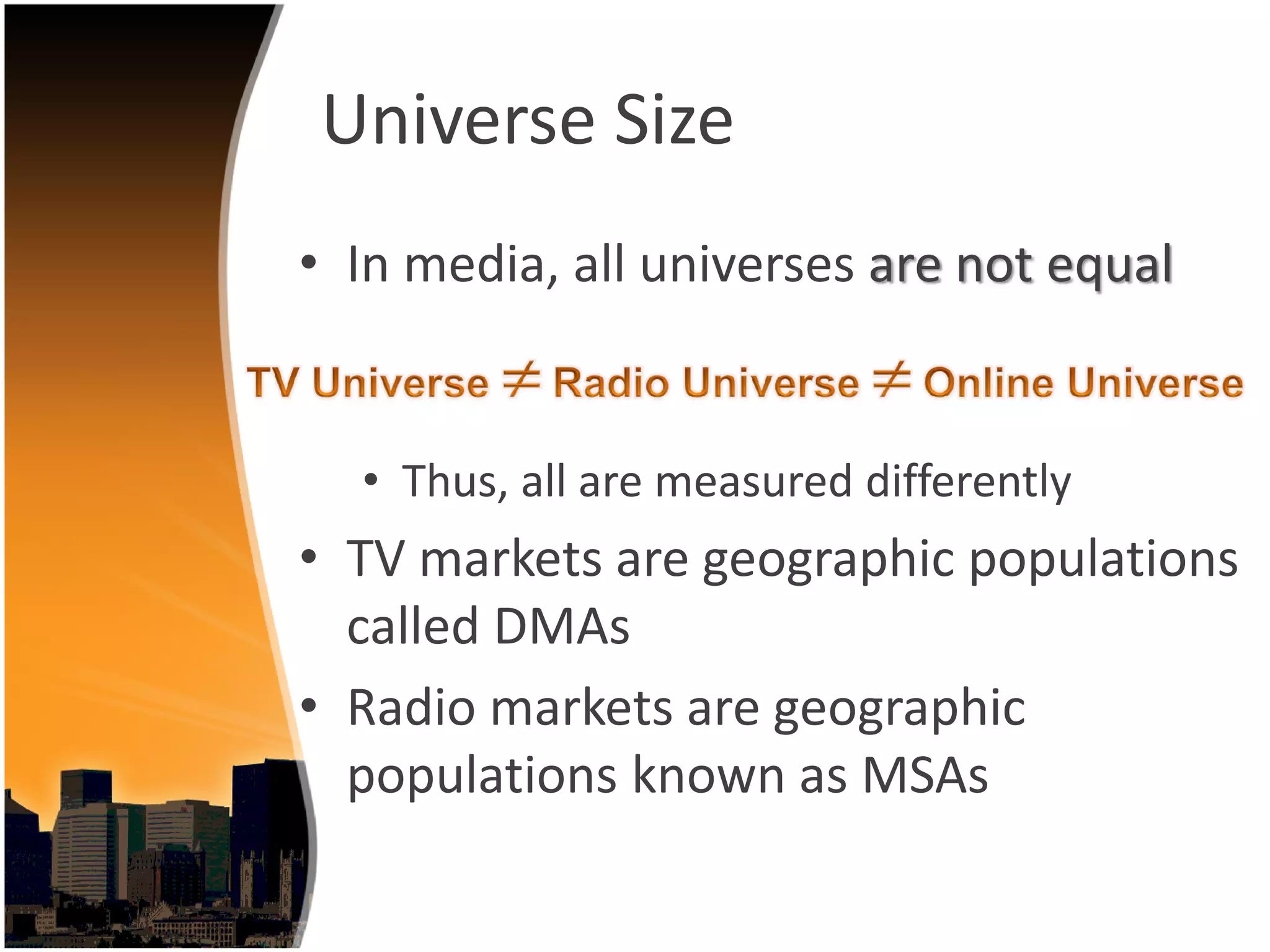 Universe Size
• In media, all universes are not equal


  • Thus, all are measured differently
• TV markets are geographic populations 
  called DMAs
• Radio markets are geographic 
  populations known as MSAs
 
