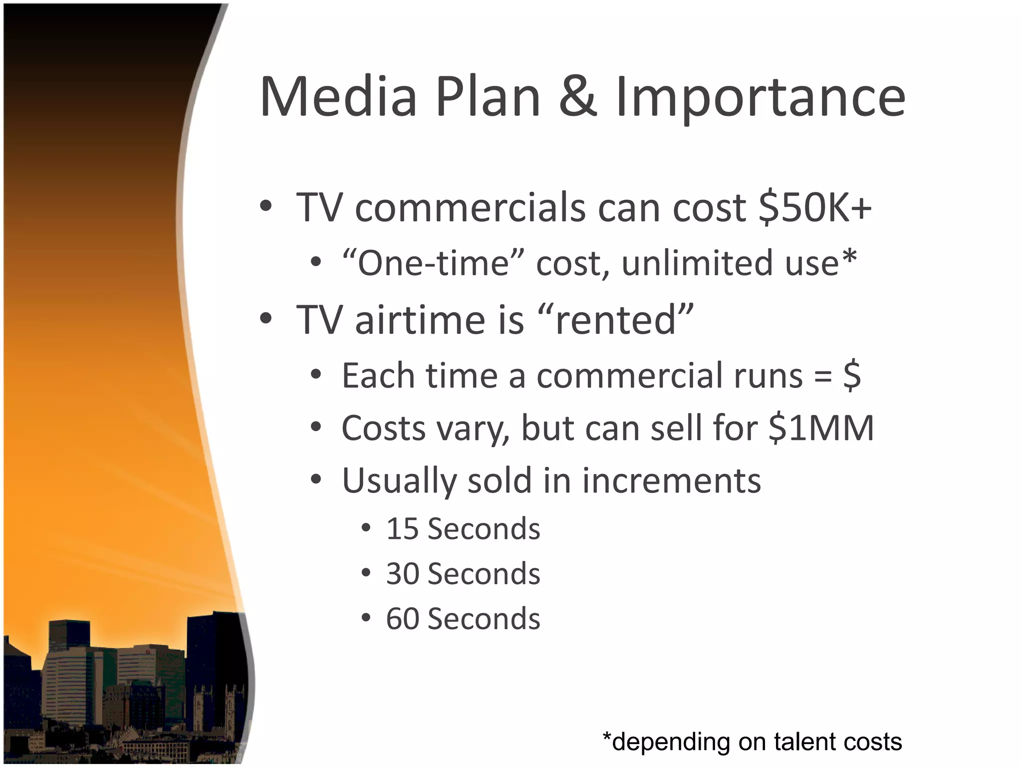 Media Plan & Importance
• TV commercials can cost $50K+
  • “One‐time” cost, unlimited use*
• TV airtime is “rented”
  • Each time a commercial runs = $
  • Costs vary, but can sell for $1MM
  • Usually sold in increments
     • 15 Seconds
     • 30 Seconds
     • 60 Seconds


                    *depending on talent costs
 