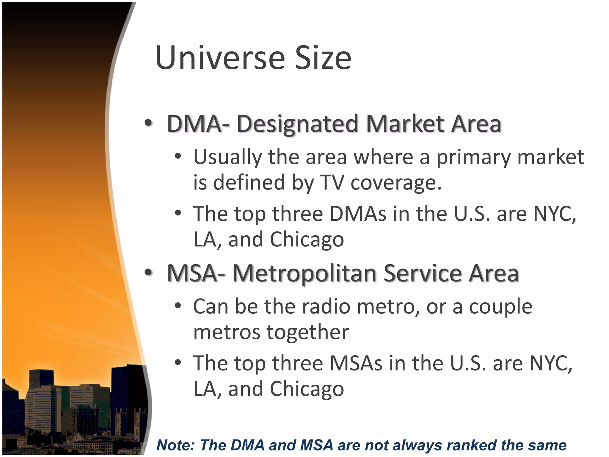 Universe Size
• DMA‐ Designated Market Area 
   • Usually the area where a primary market 
     is defined by TV coverage. 
   • The top three DMAs in the U.S. are NYC, 
     LA, and Chicago
• MSA‐ Metropolitan Service Area
   • Can be the radio metro, or a couple 
     metros together
   • The top three MSAs in the U.S. are NYC, 
     LA, and Chicago 

 Note: The DMA and MSA are not always ranked the same
 