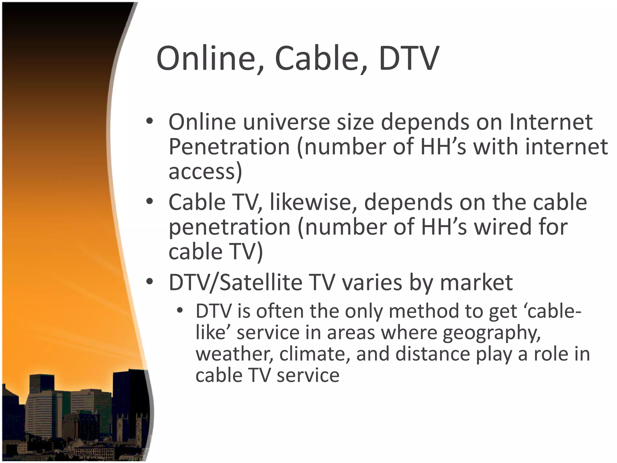 Online, Cable, DTV
• Online universe size depends on Internet 
  Penetration (number of HH’s with internet 
  access)
• Cable TV, likewise, depends on the cable 
  penetration (number of HH’s wired for 
  cable TV)
• DTV/Satellite TV varies by market 
  • DTV is often the only method to get ‘cable‐
    like’ service in areas where geography, 
    weather, climate, and distance play a role in 
    cable TV service
 