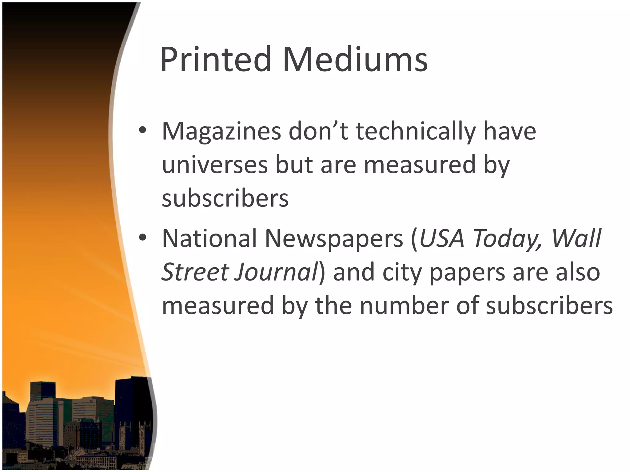 Printed Mediums
• Magazines don’t technically have 
  universes but are measured by 
  subscribers
• National Newspapers (USA Today, Wall 
  Street Journal) and city papers are also 
  measured by the number of subscribers
 
