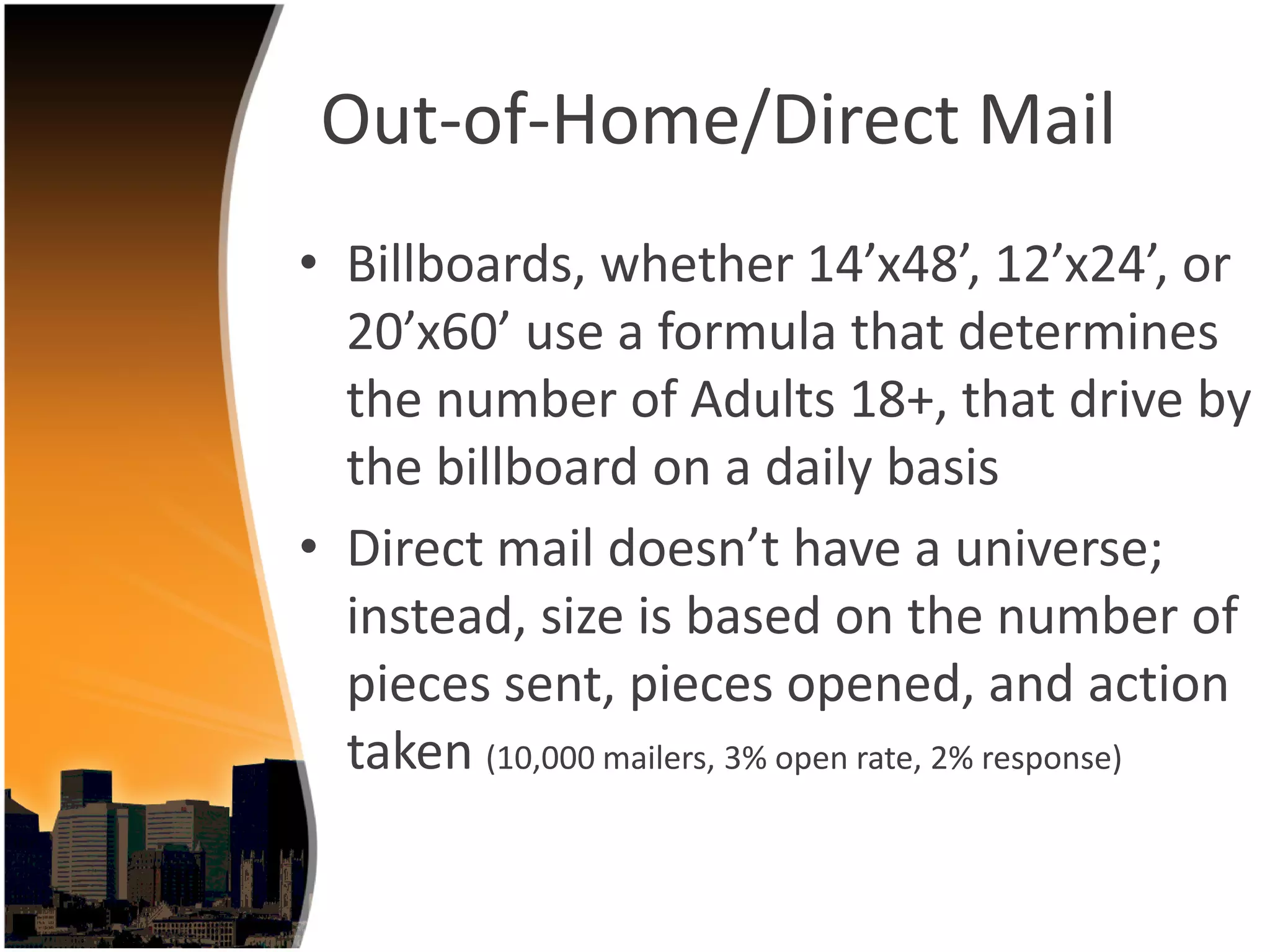 Out‐of‐Home/Direct Mail
• Billboards, whether 14’x48’, 12’x24’, or 
  20’x60’ use a formula that determines 
  the number of Adults 18+, that drive by 
  the billboard on a daily basis
• Direct mail doesn’t have a universe; 
  instead, size is based on the number of 
  pieces sent, pieces opened, and action 
  taken (10,000 mailers, 3% open rate, 2% response) 
 