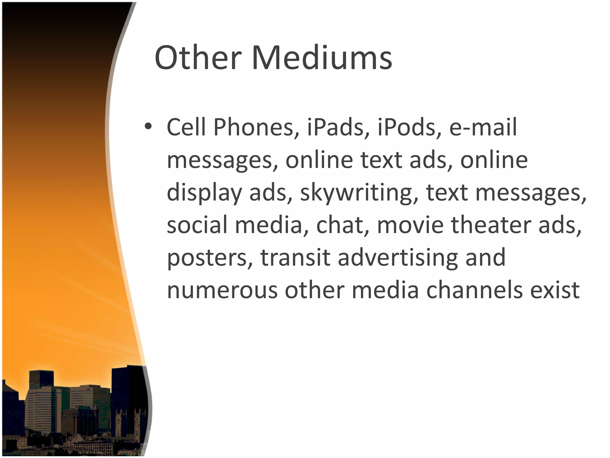 Other Mediums
• Cell Phones, iPads, iPods, e‐mail 
  messages, online text ads, online 
  display ads, skywriting, text messages, 
  social media, chat, movie theater ads, 
  posters, transit advertising and 
  numerous other media channels exist 
 