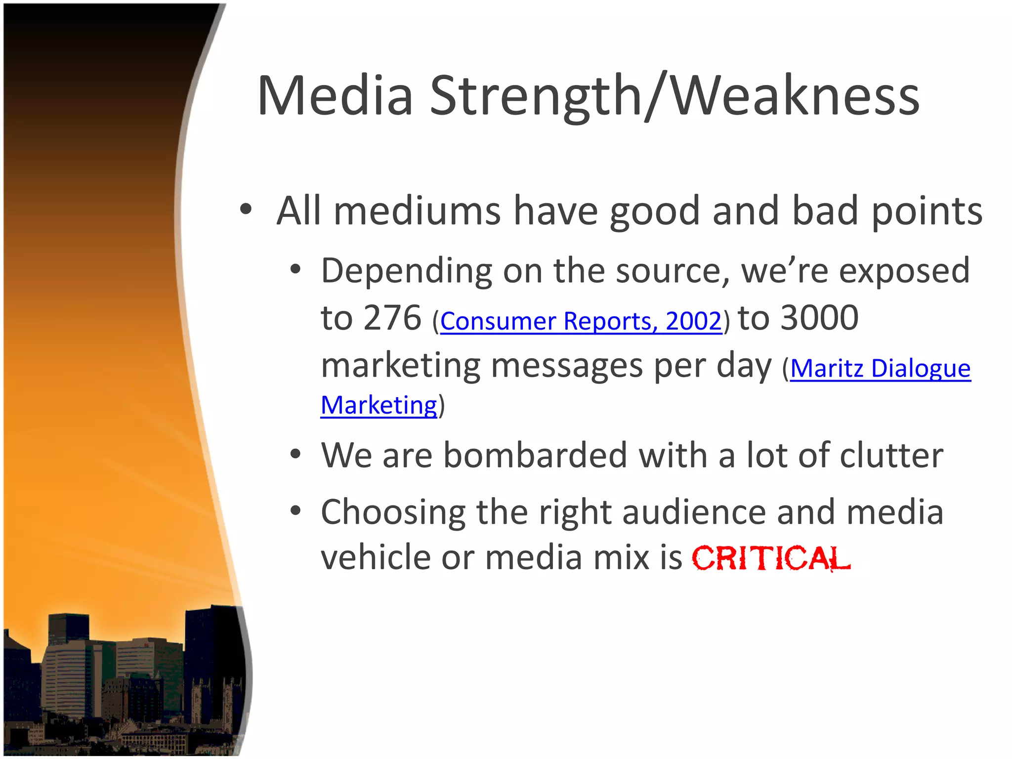 Media Strength/Weakness
• All mediums have good and bad points
  • Depending on the source, we’re exposed 
    to 276 (Consumer Reports, 2002) to 3000 
    marketing messages per day (Maritz Dialogue 
    Marketing)
  • We are bombarded with a lot of clutter
  • Choosing the right audience and media 
    vehicle or media mix is critical
 