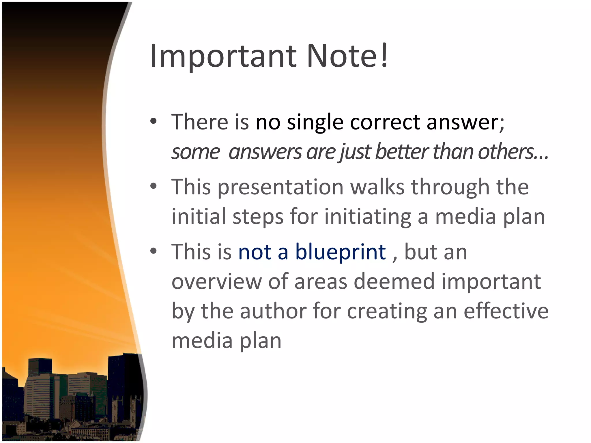 Important Note!
• There is no single correct answer; 
  some  answers are just better than others…
• This presentation walks through the 
  initial steps for initiating a media plan
• This is not a blueprint , but an 
  overview of areas deemed important 
  by the author for creating an effective 
  media plan
 