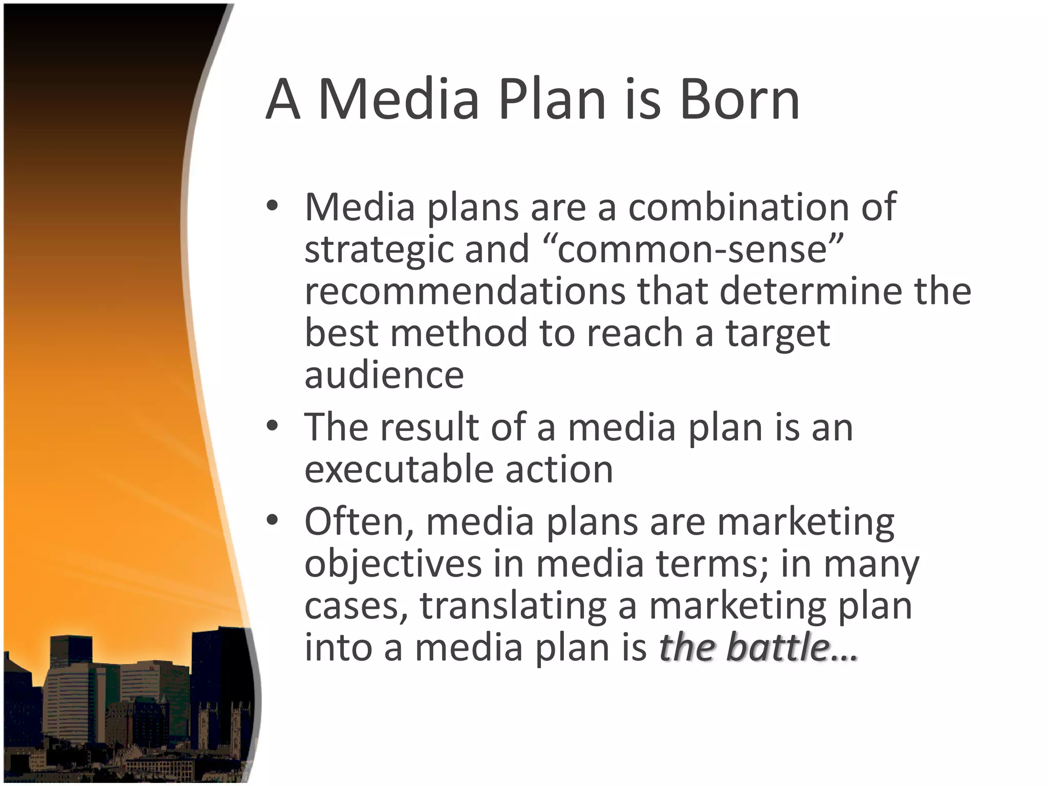 A Media Plan is Born
• Media plans are a combination of 
  strategic and “common‐sense” 
  recommendations that determine the 
  best method to reach a target 
  audience
• The result of a media plan is an 
  executable action 
• Often, media plans are marketing 
  objectives in media terms; in many 
  cases, translating a marketing plan 
  into a media plan is the battle…
 