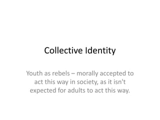 Collective Identity

Youth as rebels – morally accepted to
  act this way in society, as it isn't
 expected for adults to act this way.
 