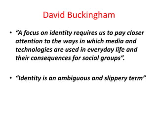 David Buckingham
• “A focus on identity requires us to pay closer
  attention to the ways in which media and
  technologies are used in everyday life and
  their consequences for social groups”.

• “Identity is an ambiguous and slippery term”
 