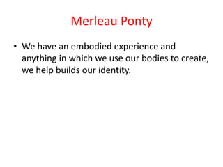 Merleau Ponty
• We have an embodied experience and
  anything in which we use our bodies to create,
  we help builds our identity.
 
