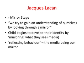 Jacques Lacan
• - Mirror Stage
• “we try to gain an understanding of ourselves
  by looking through a mirror”
• Child begins to develop their identity by
  ‘mirroring’ what they see (media)
• ‘reflecting behaviour’ – the media being our
  mirror.
 