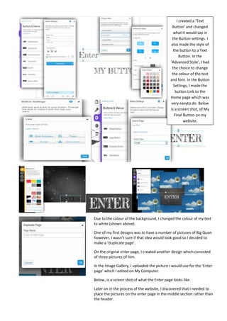 I created a ‘Text
                                               Button’ and changed
                                               what it would say in
                                              the Button settings. I
                                              also made the style of
                                               the button to a Text
                                                    Button. In the
                                             ‘Advanced Style’, I had
                                               the choice to change
                                              the colour of the text
                                             and font. In the Button
                                                Settings, I made the
                                                 button Link to the
                                             Home page which was
                                              very easyto do. Below
                                             is a screen shot, of My
                                                Final Button on my
                                                       website.




Due to the colour of the background, I changed the colour of my text
to white (shown above).

One of my first designs was to have a number of pictures of Big Quan
however, I wasn’t sure if that idea would look good so I decided to
make a ‘duplicate page’.

On the original enter page, I created another design which consisted
of three pictures of him.

In the Image Gallery, I uploaded the picture I would use for the ‘Enter
page’ which I edited on My Computer.

Below, is a screen shot of what the Enter page looks like.

Later on in the process of the website, I discovered that I needed to
place the pictures on the enter page in the middle section rather than
the header.
 