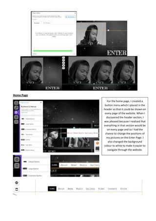 Home Page
              For the home page, I created a
             button menu which I placed in the
            header so that it could be shown on
             every page of the website. When I
              discovered the header section, I
            was pleased because I realised that
            everything in that section would be
               on every page and so I had the
             chance to change the positions of
              my pictures on the Enter Page. I
               also changed the background
            colour to white to make it easier to
               navigate through the website.
 