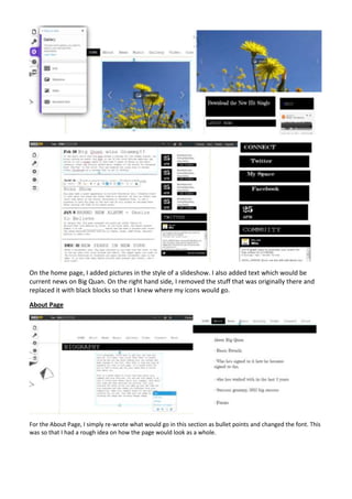 On the home page, I added pictures in the style of a slideshow. I also added text which would be
current news on Big Quan. On the right hand side, I removed the stuff that was originally there and
replaced it with black blocks so that I knew where my icons would go.

About Page




For the About Page, I simply re-wrote what would go in this section as bullet points and changed the font. This
was so that I had a rough idea on how the page would look as a whole.
 