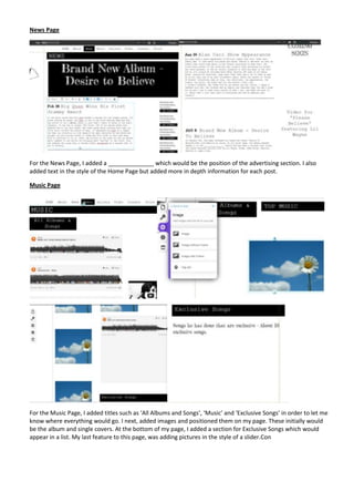 News Page




For the News Page, I added a ______________ which would be the position of the advertising section. I also
added text in the style of the Home Page but added more in depth information for each post.

Music Page




For the Music Page, I added titles such as ‘All Albums and Songs’, ‘Music’ and ‘Exclusive Songs’ in order to let me
know where everything would go. I next, added images and positioned them on my page. These initially would
be the album and single covers. At the bottom of my page, I added a section for Exclusive Songs which would
appear in a list. My last feature to this page, was adding pictures in the style of a slider.Con
 