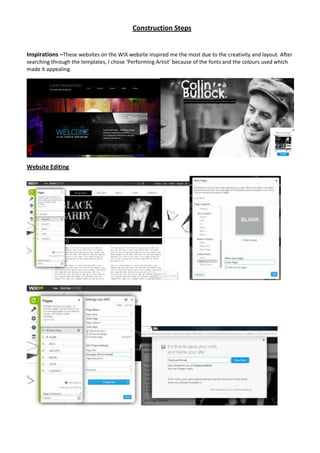 Construction Steps


Inspirations –These websites on the WIX website inspired me the most due to the creativity and layout. After
searching through the templates, I chose ‘Performing Artist’ because of the fonts and the colours used which
made it appealing.




Website Editing
 