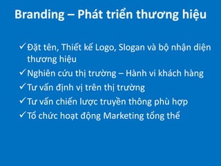 Branding – Phát triển thương hiệu
Đặt tên, Thiết kế Logo, Slogan và bộ nhận diện
thương hiệu
Nghiên cứu thị trường – Hành vi khách hàng
Tư vấn định vị trên thị trường
Tư vấn chiến lược truyền thông phù hợp
Tổ chức hoạt động Marketing tổng thể

 