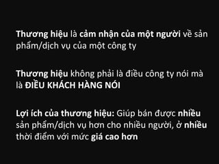 Thương hiệu là cảm nhận của một người về sản
phẩm/dịch vụ của một công ty

Thương hiệu không phải là điều công ty nói mà
là ĐIỀU KHÁCH HÀNG NÓI
Lợi ích của thương hiệu: Giúp bán được nhiều
sản phẩm/dịch vụ hơn cho nhiều người, ở nhiều
thời điểm với mức giá cao hơn

 