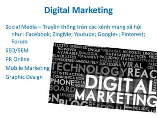 Digital Marketing
Social Media – Truyền thông trên các kênh mạng xã hội
như : Facebook; ZingMe; Youtube; Google+; Pinterest;
Forum
SEO/SEM
PR Online
Mobile Marketing
Graphic Design

 