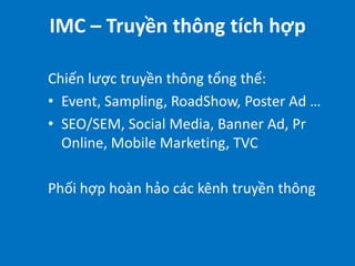 IMC – Truyền thông tích hợp
Chiến lược truyền thông tổng thể:
• Event, Sampling, RoadShow, Poster Ad …
• SEO/SEM, Social Media, Banner Ad, Pr
Online, Mobile Marketing, TVC
Phối hợp hoàn hảo các kênh truyền thông

 