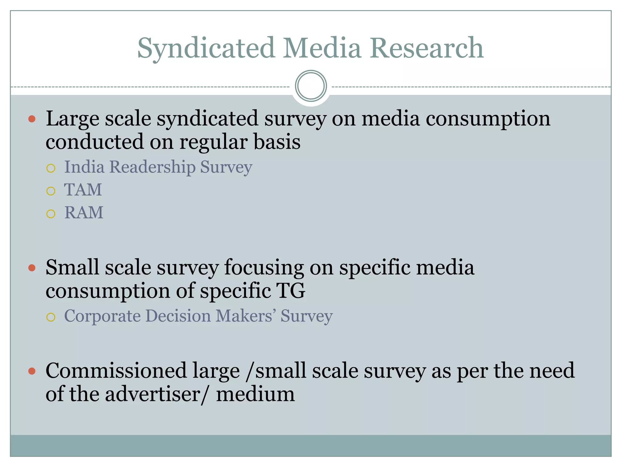 Syndicated Media ResearchLarge scale syndicated survey on media consumption conducted on regular basisIndia Readership SurveyTAM RAMSmall scale survey focusing on specific media consumption of specific TGCorporate Decision Makers’ SurveyCommissioned large /small scale survey as per the need of the advertiser/ medium