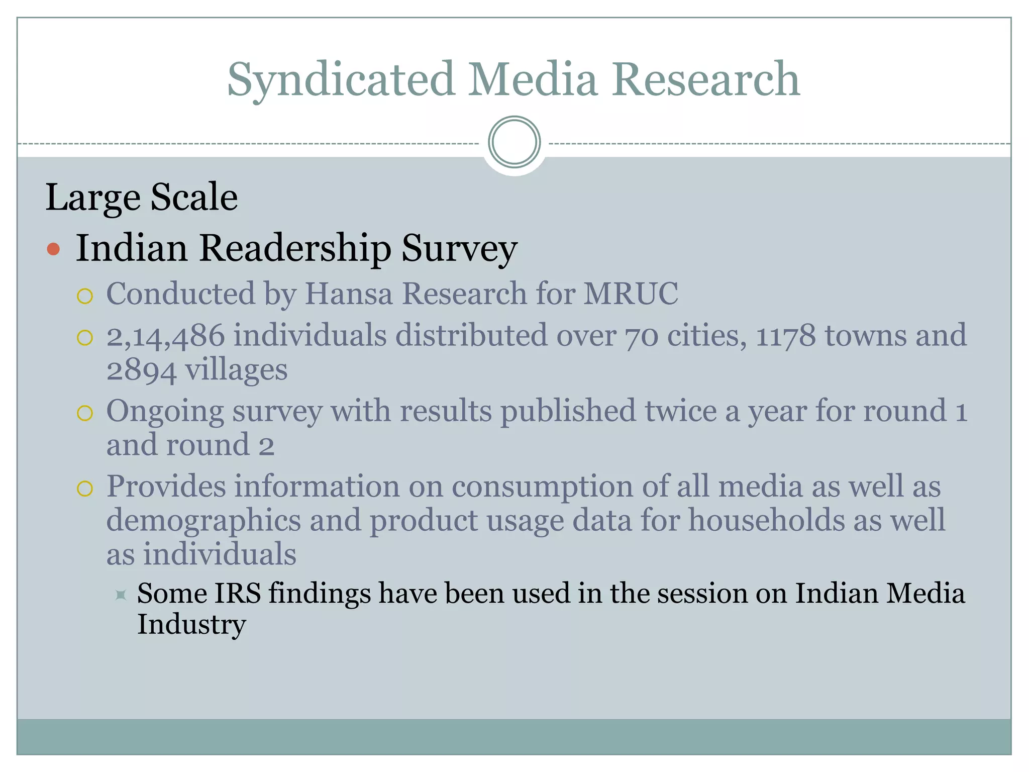 Syndicated Media ResearchLarge ScaleIndian Readership SurveyConducted by Hansa Research for MRUC2,14,486 individuals distributed over 70 cities, 1178 towns and 2894 villagesOngoing survey with results published twice a year for round 1 and round 2Provides information on consumption of all media as well as demographics and product usage data for households as well as individuals Some IRS findings have been used in the session on Indian Media Industry