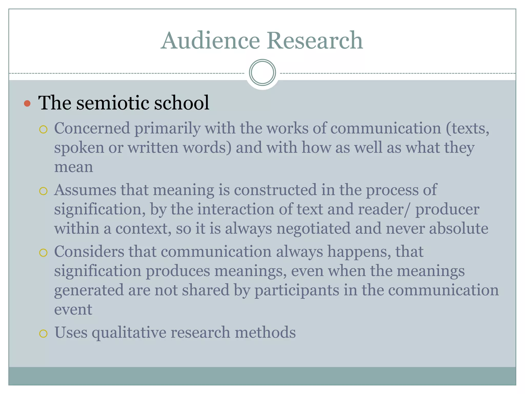 Audience ResearchThe semiotic schoolConcerned primarily with the works of communication (texts, spoken or written words) and with how as well as what they meanAssumes that meaning is constructed in the process of signification, by the interaction of text and reader/ producer within a context, so it is always negotiated and never absoluteConsiders that communication always happens, that signification produces meanings, even when the meanings generated are not shared by participants in the communication eventUses qualitative research methods