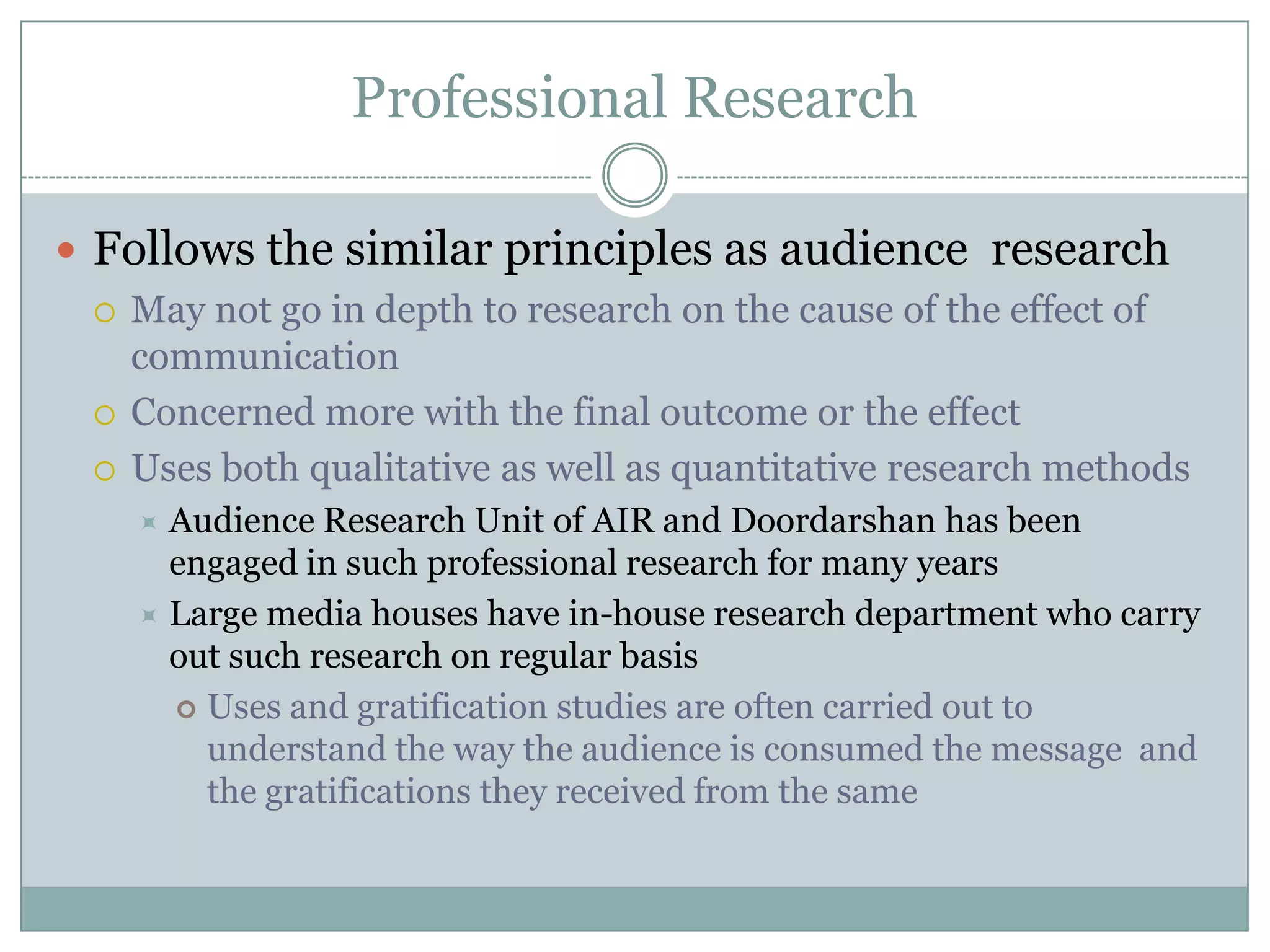 Professional ResearchFollows the similar principles as audience  researchMay not go in depth to research on the cause of the effect of communicationConcerned more with the final outcome or the effectUses both qualitative as well as quantitative research methodsAudience Research Unit of AIR and Doordarshan has been engaged in such professional research for many yearsLarge media houses have in-house research department who carry out such research on regular basisUses and gratification studies are often carried out to understand the way the audience is consumed the message  and the gratifications they received from the same