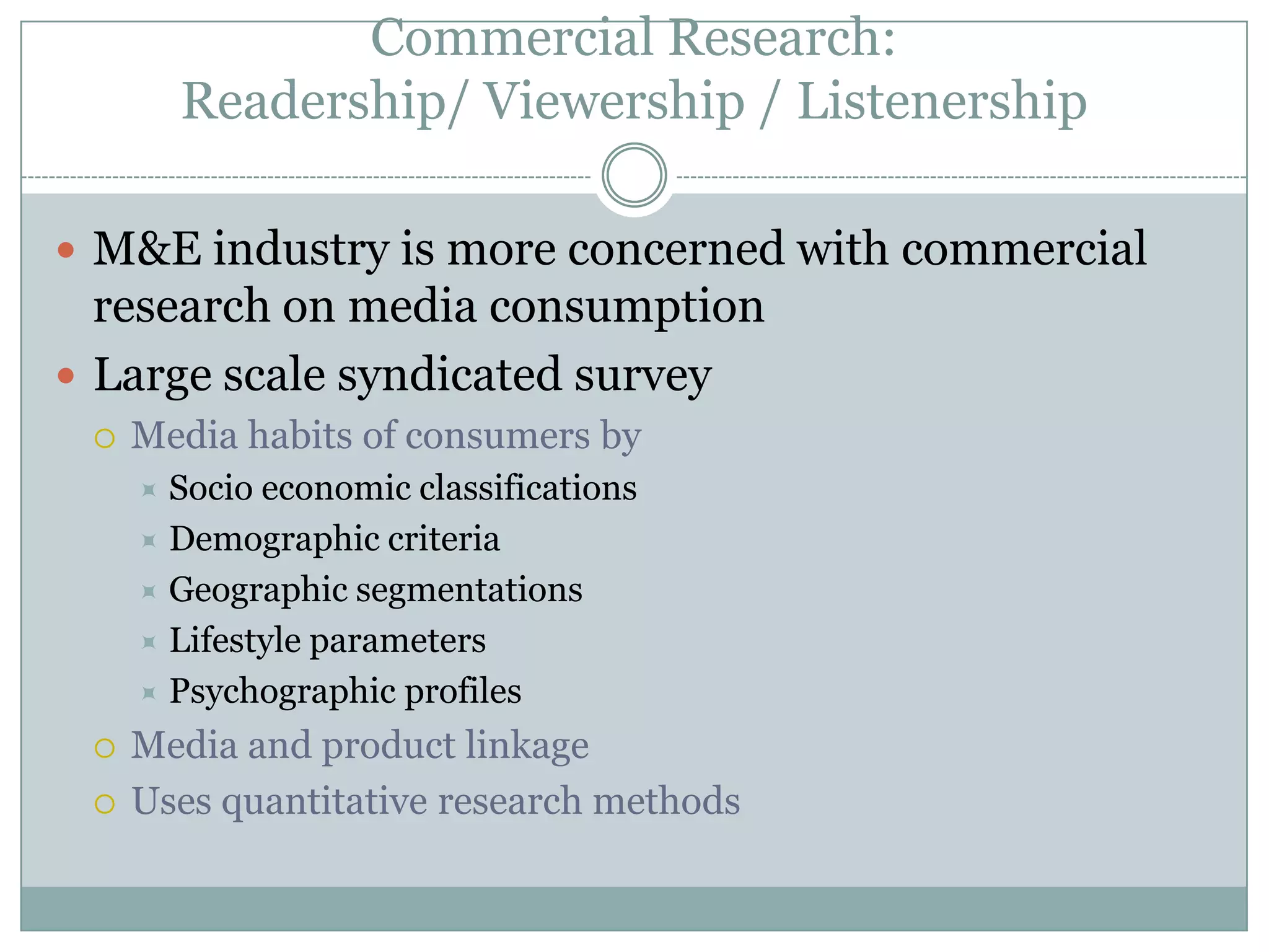 Commercial Research: Readership/ Viewership / ListenershipM&E industry is more concerned with commercial research on media consumptionLarge scale syndicated surveyMedia habits of consumers by Socio economic classificationsDemographic criteriaGeographic segmentationsLifestyle parametersPsychographic profilesMedia and product linkageUses quantitative research methods